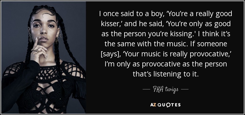 I once said to a boy, ‘You’re a really good kisser,’ and he said, ‘You’re only as good as the person you’re kissing.' I think it’s the same with the music. If someone [says], ‘Your music is really provocative,’ I’m only as provocative as the person that’s listening to it. - FKA twigs