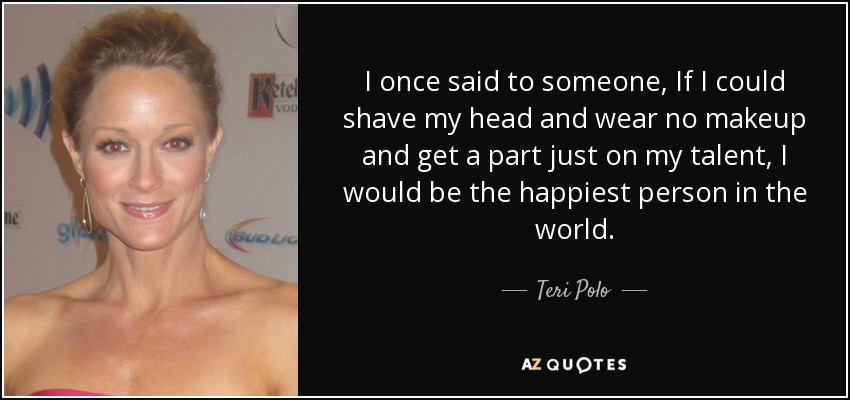 I once said to someone, If I could shave my head and wear no makeup and get a part just on my talent, I would be the happiest person in the world. - Teri Polo