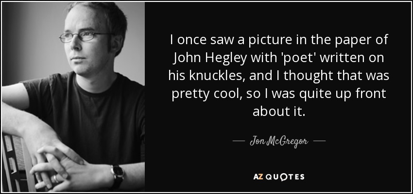 I once saw a picture in the paper of John Hegley with 'poet' written on his knuckles, and I thought that was pretty cool, so I was quite up front about it. - Jon McGregor