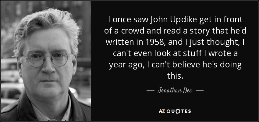 I once saw John Updike get in front of a crowd and read a story that he'd written in 1958, and I just thought, I can't even look at stuff I wrote a year ago, I can't believe he's doing this. - Jonathan Dee
