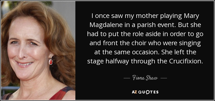 I once saw my mother playing Mary Magdalene in a parish event. But she had to put the role aside in order to go and front the choir who were singing at the same occasion. She left the stage halfway through the Crucifixion. - Fiona Shaw