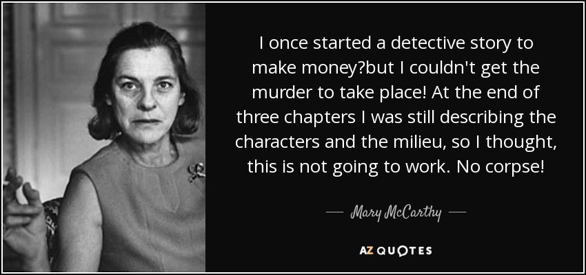 I once started a detective story to make moneybut I couldn't get the murder to take place! At the end of three chapters I was still describing the characters and the milieu, so I thought, this is not going to work. No corpse! - Mary McCarthy