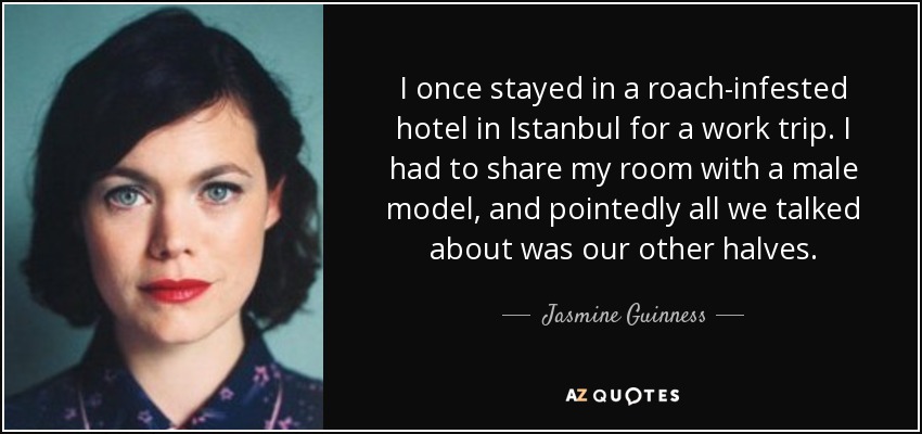 I once stayed in a roach-infested hotel in Istanbul for a work trip. I had to share my room with a male model, and pointedly all we talked about was our other halves. - Jasmine Guinness