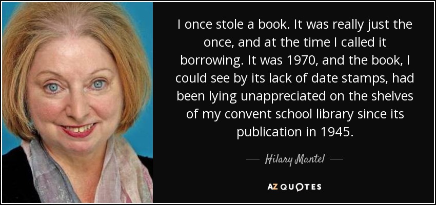 I once stole a book. It was really just the once, and at the time I called it borrowing. It was 1970, and the book, I could see by its lack of date stamps, had been lying unappreciated on the shelves of my convent school library since its publication in 1945. - Hilary Mantel