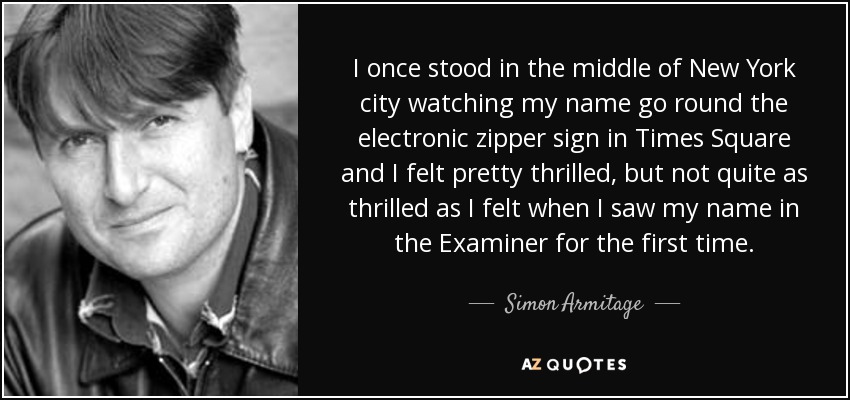I once stood in the middle of New York city watching my name go round the electronic zipper sign in Times Square and I felt pretty thrilled, but not quite as thrilled as I felt when I saw my name in the Examiner for the first time. - Simon Armitage