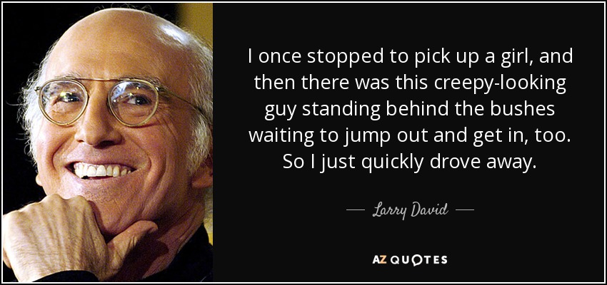 I once stopped to pick up a girl, and then there was this creepy-looking guy standing behind the bushes waiting to jump out and get in, too. So I just quickly drove away. - Larry David