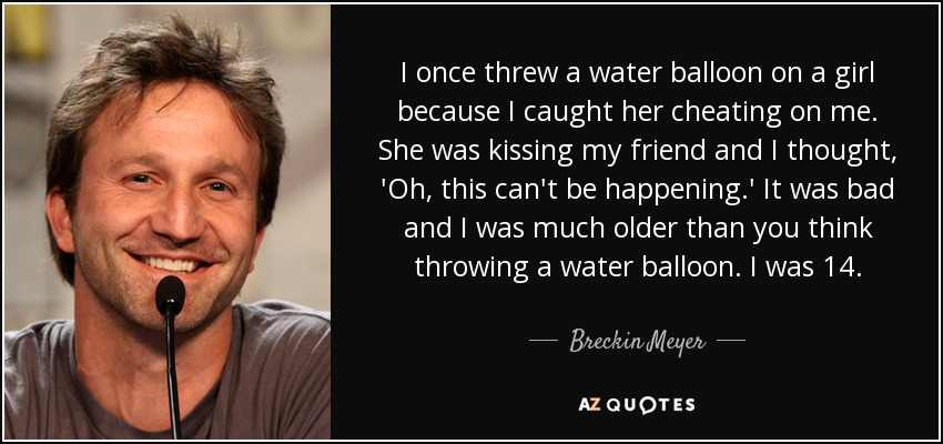 I once threw a water balloon on a girl because I caught her cheating on me. She was kissing my friend and I thought, 'Oh, this can't be happening.' It was bad and I was much older than you think throwing a water balloon. I was 14. - Breckin Meyer