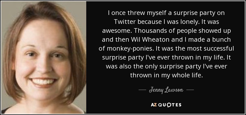 I once threw myself a surprise party on Twitter because I was lonely. It was awesome. Thousands of people showed up and then Wil Wheaton and I made a bunch of monkey-ponies. It was the most successful surprise party I've ever thrown in my life. It was also the only surprise party I've ever thrown in my whole life. - Jenny Lawson