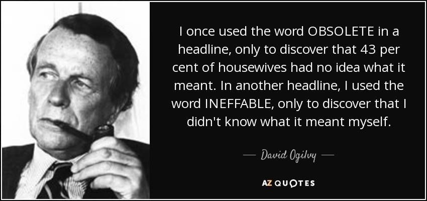 I once used the word OBSOLETE in a headline, only to discover that 43 per cent of housewives had no idea what it meant. In another headline, I used the word INEFFABLE, only to discover that I didn't know what it meant myself. - David Ogilvy