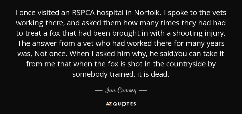I once visited an RSPCA hospital in Norfolk. I spoke to the vets working there, and asked them how many times they had had to treat a fox that had been brought in with a shooting injury. The answer from a vet who had worked there for many years was, Not once. When I asked him why, he said,You can take it from me that when the fox is shot in the countryside by somebody trained, it is dead. - Ian Cawsey