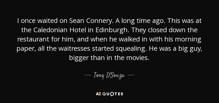 I once waited on Sean Connery. A long time ago. This was at the Caledonian Hotel in Edinburgh. They closed down the restaurant for him, and when he walked in with his morning paper, all the waitresses started squealing. He was a big guy, bigger than in the movies. - Tony D'Souza