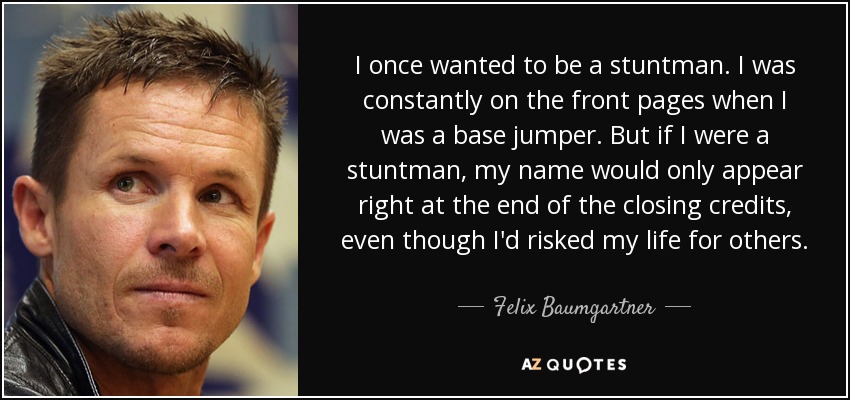 I once wanted to be a stuntman. I was constantly on the front pages when I was a base jumper. But if I were a stuntman, my name would only appear right at the end of the closing credits, even though I'd risked my life for others. - Felix Baumgartner