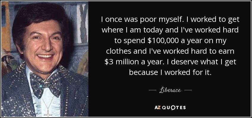 I once was poor myself. I worked to get where I am today and I've worked hard to spend $100,000 a year on my clothes and I've worked hard to earn $3 million a year. I deserve what I get because I worked for it. - Liberace