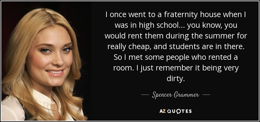 I once went to a fraternity house when I was in high school... you know, you would rent them during the summer for really cheap, and students are in there. So I met some people who rented a room. I just remember it being very dirty. - Spencer Grammer