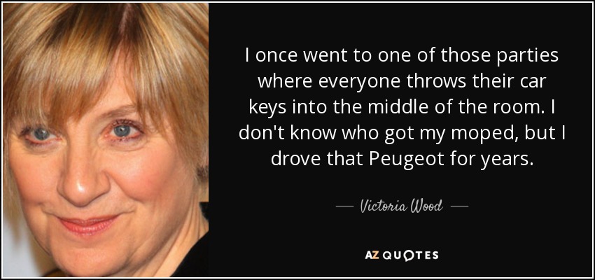 I once went to one of those parties where everyone throws their car keys into the middle of the room. I don't know who got my moped, but I drove that Peugeot for years. - Victoria Wood