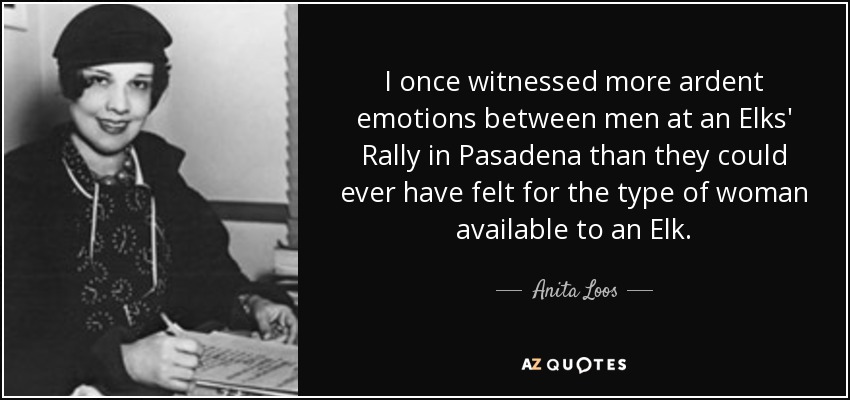 I once witnessed more ardent emotions between men at an Elks' Rally in Pasadena than they could ever have felt for the type of woman available to an Elk. - Anita Loos