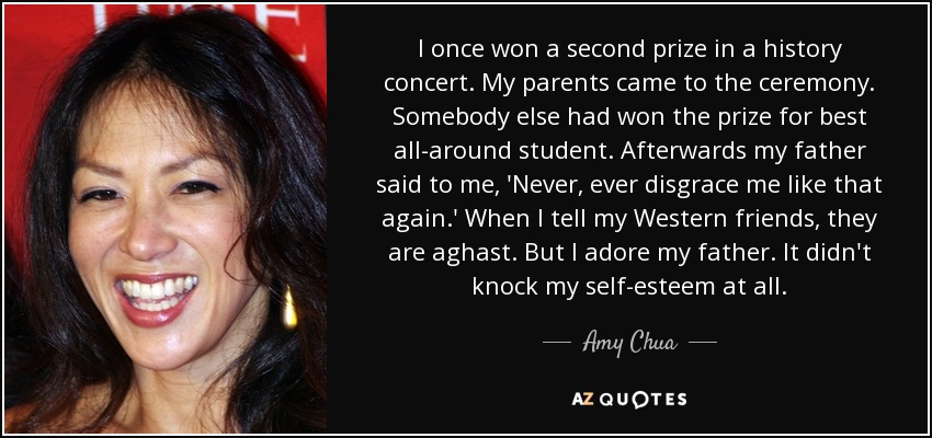 I once won a second prize in a history concert. My parents came to the ceremony. Somebody else had won the prize for best all-around student. Afterwards my father said to me, 'Never, ever disgrace me like that again.' When I tell my Western friends, they are aghast. But I adore my father. It didn't knock my self-esteem at all. - Amy Chua