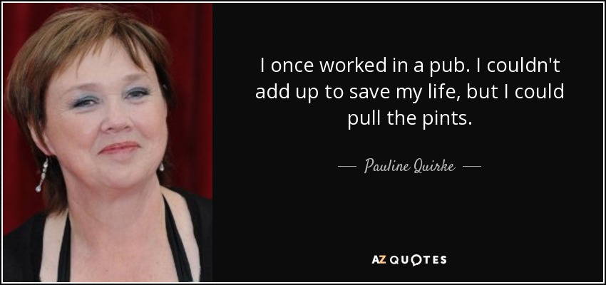 I once worked in a pub. I couldn't add up to save my life, but I could pull the pints. - Pauline Quirke
