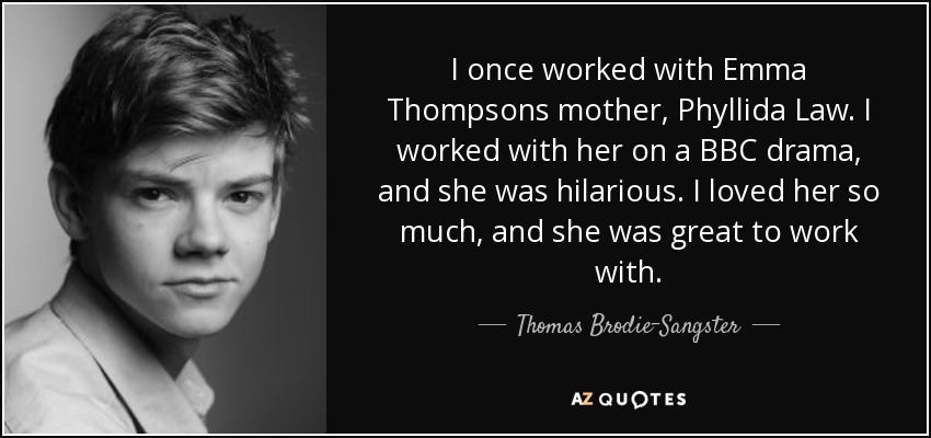 I once worked with Emma Thompsons mother, Phyllida Law. I worked with her on a BBC drama, and she was hilarious. I loved her so much, and she was great to work with. - Thomas Brodie-Sangster
