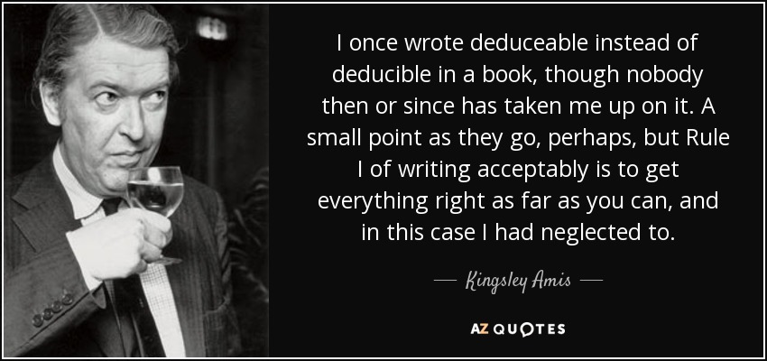 I once wrote deduceable instead of deducible in a book, though nobody then or since has taken me up on it. A small point as they go, perhaps, but Rule I of writing acceptably is to get everything right as far as you can, and in this case I had neglected to. - Kingsley Amis