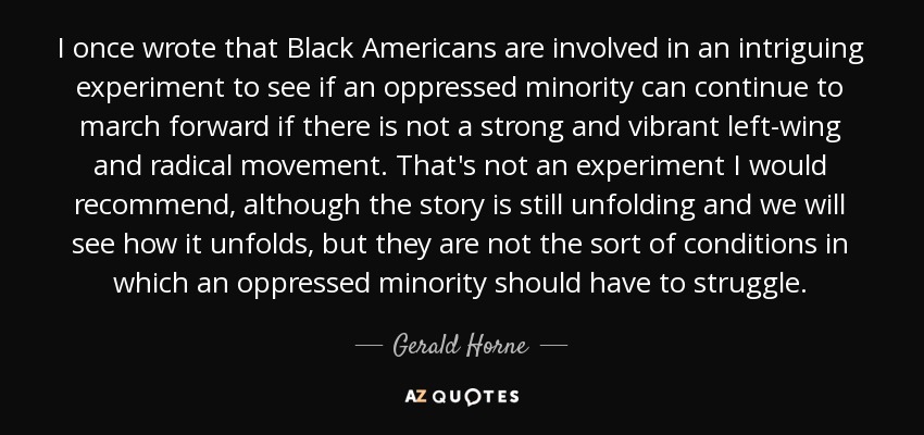 I once wrote that Black Americans are involved in an intriguing experiment to see if an oppressed minority can continue to march forward if there is not a strong and vibrant left-wing and radical movement. That's not an experiment I would recommend, although the story is still unfolding and we will see how it unfolds, but they are not the sort of conditions in which an oppressed minority should have to struggle. - Gerald Horne