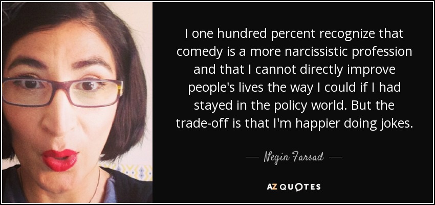 I one hundred percent recognize that comedy is a more narcissistic profession and that I cannot directly improve people's lives the way I could if I had stayed in the policy world. But the trade-off is that I'm happier doing jokes. - Negin Farsad
