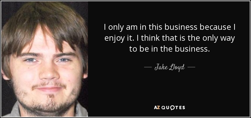 I only am in this business because I enjoy it. I think that is the only way to be in the business. - Jake Lloyd