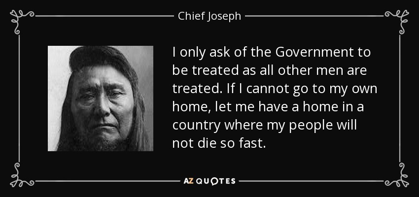 I only ask of the Government to be treated as all other men are treated. If I cannot go to my own home, let me have a home in a country where my people will not die so fast. - Chief Joseph