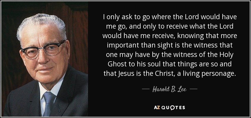 I only ask to go where the Lord would have me go, and only to receive what the Lord would have me receive, knowing that more important than sight is the witness that one may have by the witness of the Holy Ghost to his soul that things are so and that Jesus is the Christ, a living personage. - Harold B. Lee