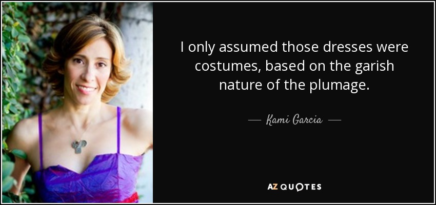 I only assumed those dresses were costumes, based on the garish nature of the plumage. - Kami Garcia
