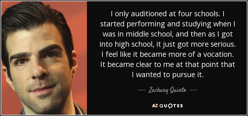 I only auditioned at four schools. I started performing and studying when I was in middle school, and then as I got into high school, it just got more serious. I feel like it became more of a vocation. It became clear to me at that point that I wanted to pursue it. - Zachary Quinto