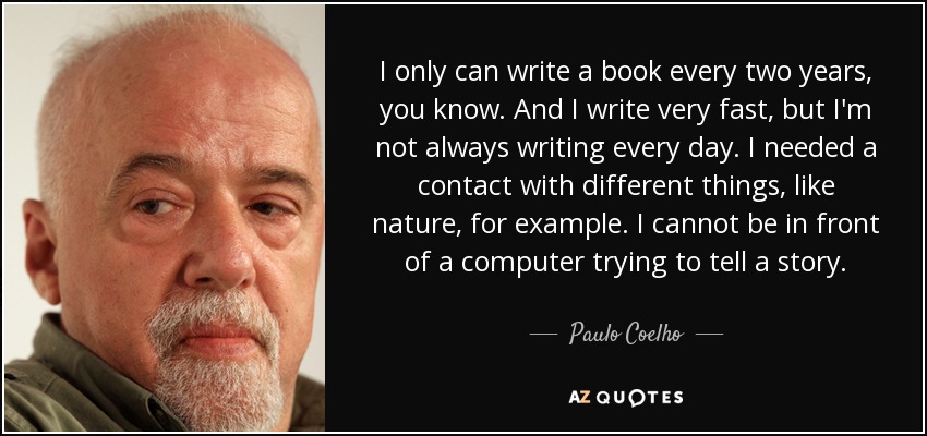 I only can write a book every two years, you know. And I write very fast, but I'm not always writing every day. I needed a contact with different things, like nature, for example. I cannot be in front of a computer trying to tell a story. - Paulo Coelho