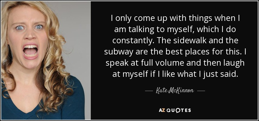 I only come up with things when I am talking to myself, which I do constantly. The sidewalk and the subway are the best places for this. I speak at full volume and then laugh at myself if I like what I just said. - Kate McKinnon