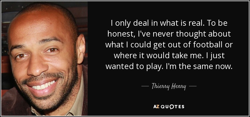 I only deal in what is real. To be honest, I've never thought about what I could get out of football or where it would take me. I just wanted to play. I'm the same now. - Thierry Henry