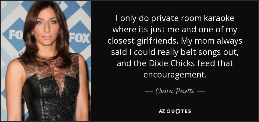 I only do private room karaoke where its just me and one of my closest girlfriends. My mom always said I could really belt songs out, and the Dixie Chicks feed that encouragement. - Chelsea Peretti
