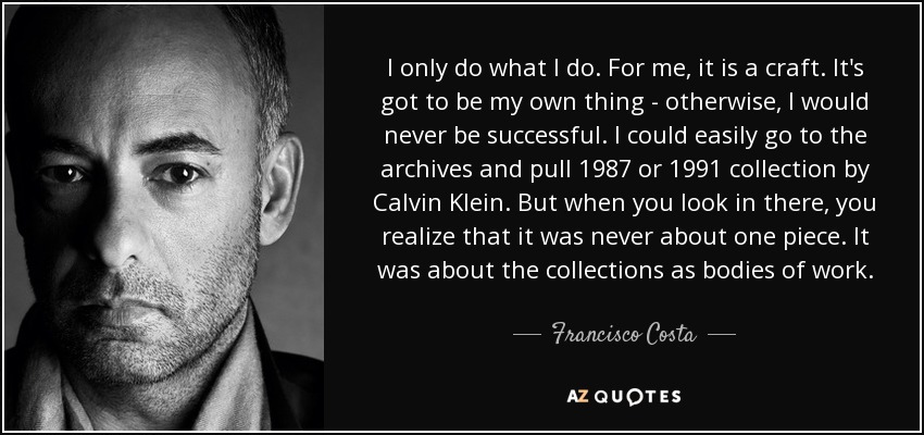 I only do what I do. For me, it is a craft. It's got to be my own thing - otherwise, I would never be successful. I could easily go to the archives and pull 1987 or 1991 collection by Calvin Klein. But when you look in there, you realize that it was never about one piece. It was about the collections as bodies of work. - Francisco Costa