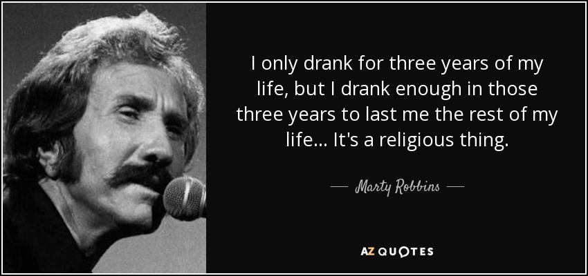 I only drank for three years of my life, but I drank enough in those three years to last me the rest of my life... It's a religious thing. - Marty Robbins