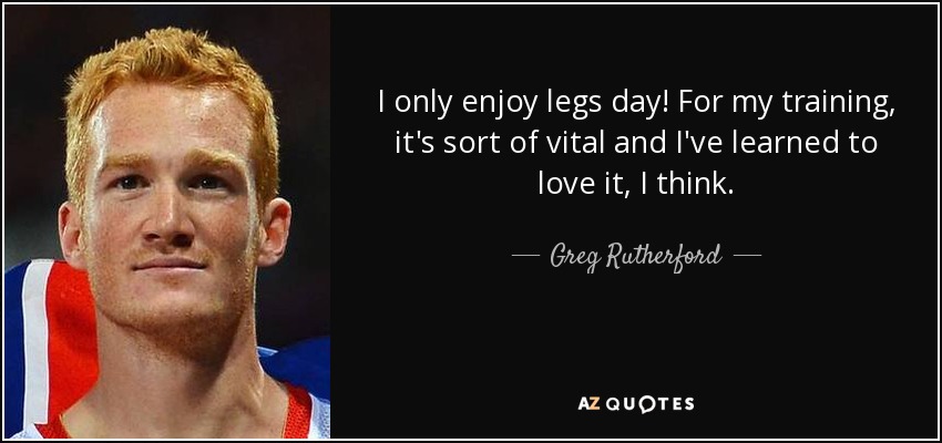 I only enjoy legs day! For my training, it's sort of vital and I've learned to love it, I think. - Greg Rutherford