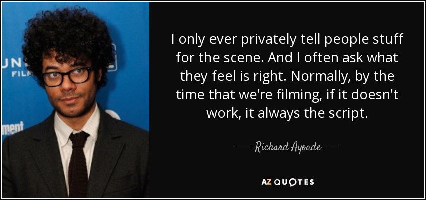I only ever privately tell people stuff for the scene. And I often ask what they feel is right. Normally, by the time that we're filming, if it doesn't work, it always the script. - Richard Ayoade