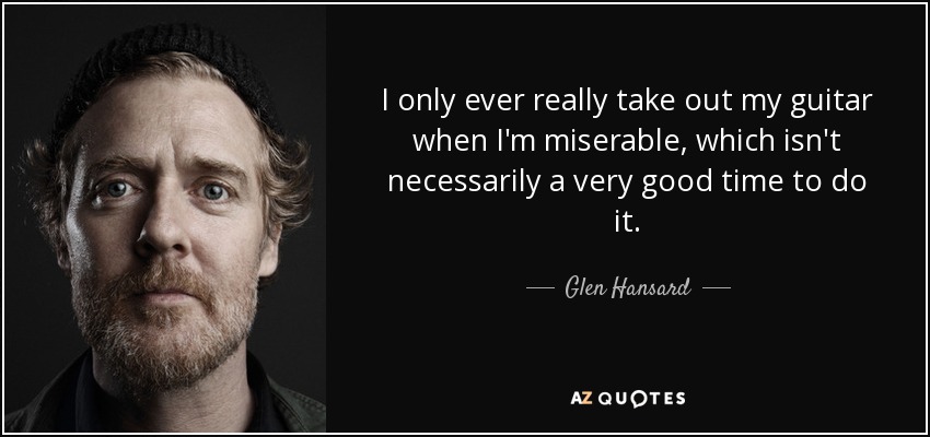 I only ever really take out my guitar when I'm miserable, which isn't necessarily a very good time to do it. - Glen Hansard