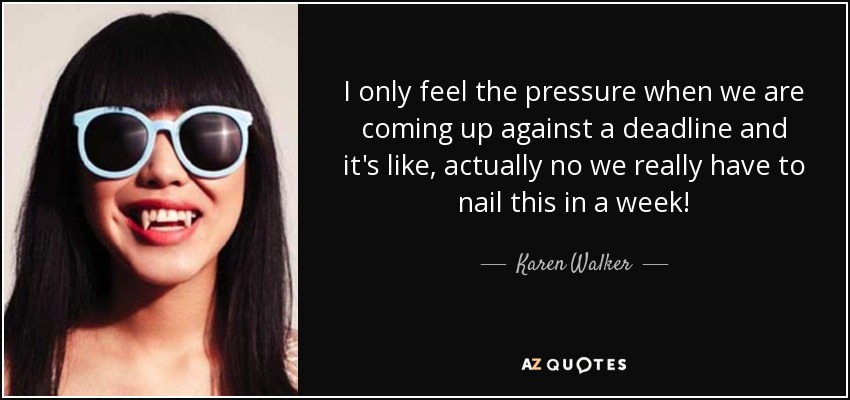 I only feel the pressure when we are coming up against a deadline and it's like, actually no we really have to nail this in a week! - Karen Walker