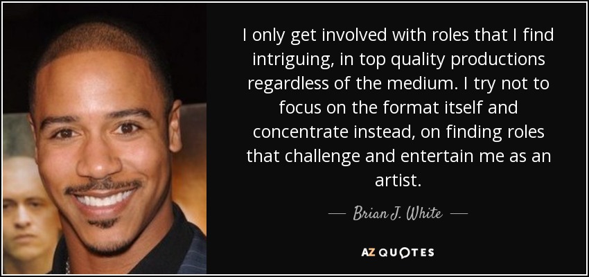 I only get involved with roles that I find intriguing, in top quality productions regardless of the medium. I try not to focus on the format itself and concentrate instead, on finding roles that challenge and entertain me as an artist. - Brian J. White