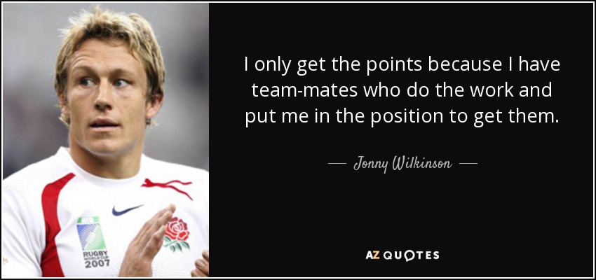 I only get the points because I have team-mates who do the work and put me in the position to get them. - Jonny Wilkinson