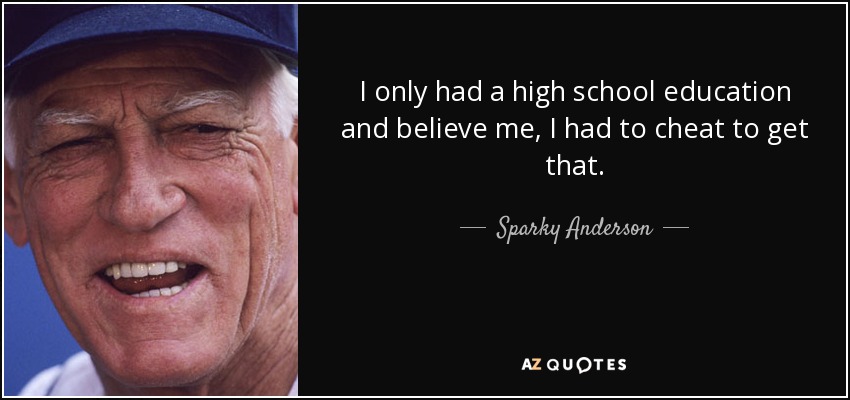 I only had a high school education and believe me, I had to cheat to get that. - Sparky Anderson