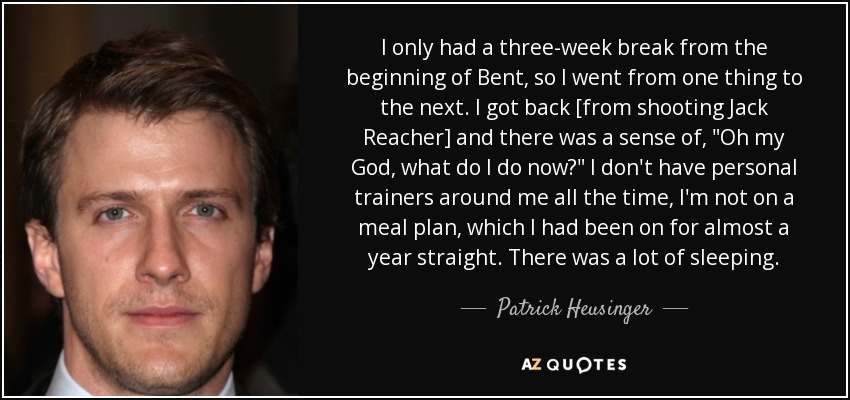 I only had a three-week break from the beginning of Bent, so I went from one thing to the next. I got back [from shooting Jack Reacher] and there was a sense of, 