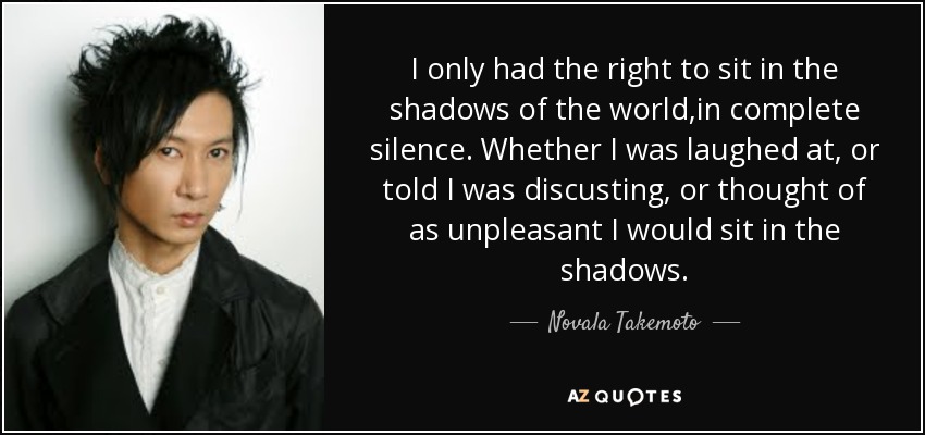 I only had the right to sit in the shadows of the world,in complete silence. Whether I was laughed at, or told I was discusting, or thought of as unpleasant I would sit in the shadows. - Novala Takemoto