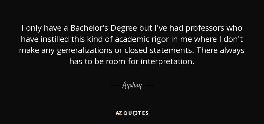 I only have a Bachelor's Degree but I've had professors who have instilled this kind of academic rigor in me where I don't make any generalizations or closed statements. There always has to be room for interpretation. - Ayshay
