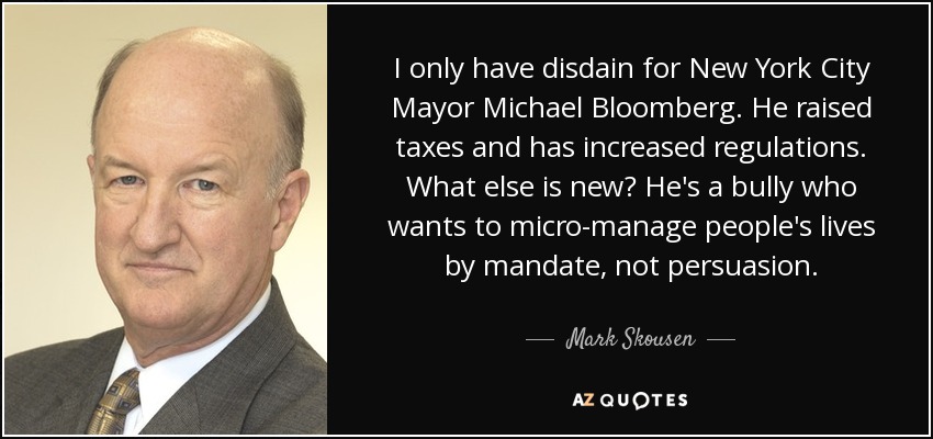I only have disdain for New York City Mayor Michael Bloomberg. He raised taxes and has increased regulations. What else is new? He's a bully who wants to micro-manage people's lives by mandate, not persuasion. - Mark Skousen