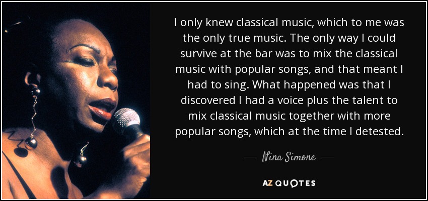 I only knew classical music, which to me was the only true music. The only way I could survive at the bar was to mix the classical music with popular songs, and that meant I had to sing. What happened was that I discovered I had a voice plus the talent to mix classical music together with more popular songs, which at the time I detested. - Nina Simone