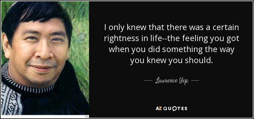 I only knew that there was a certain rightness in life--the feeling you got when you did something the way you knew you should. - Laurence Yep